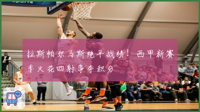 拉斯帕尔马斯绝平战绩！西甲新赛季火花四射争夺积分