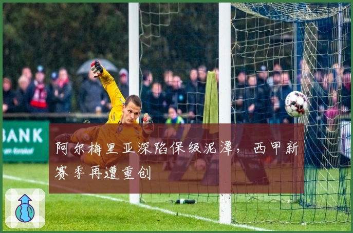 阿尔梅里亚深陷保级泥潭,西甲新赛季再遭重创
