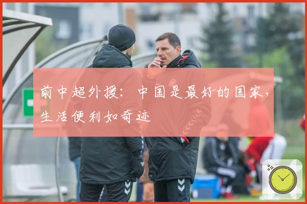 前中超外援:中国是最好的国家,生活便利如奇迹