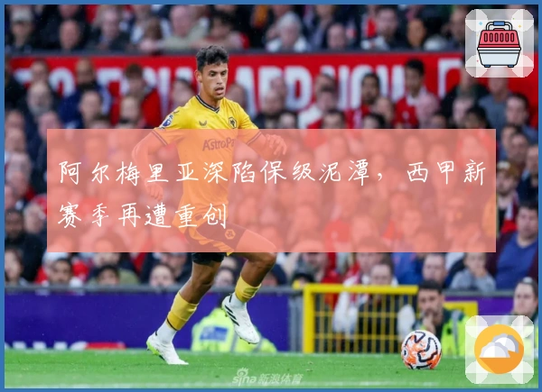 阿尔梅里亚深陷保级泥潭，西甲新赛季再遭重创