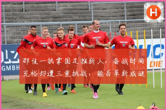 邵佳一执掌国足推新人，备战时间充裕却遭三重挑战，能否革新成谜