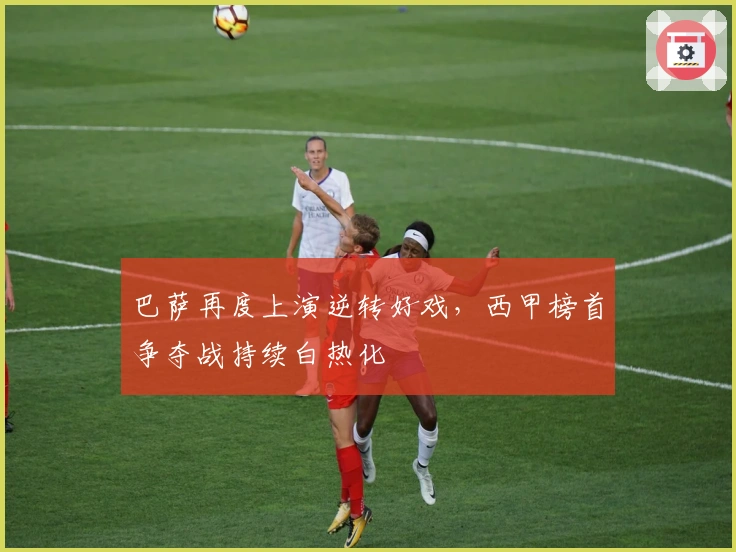 巴萨再度上演逆转好戏，西甲榜首争夺战持续白热化