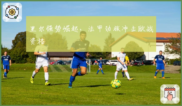 里尔强势崛起，法甲劲旅冲击欧战资格