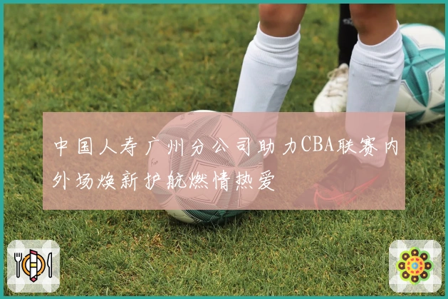 中国人寿广州分公司助力CBA联赛内外场焕新护航燃情热爱
