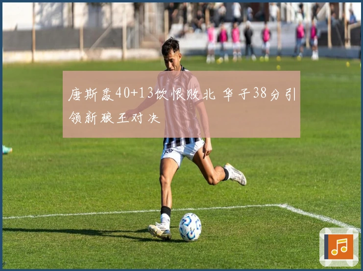 唐斯轰40+13饮恨败北 华子38分引领新狼王对决