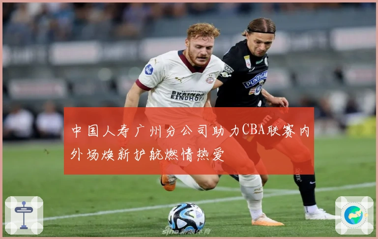 中国人寿广州分公司助力CBA联赛内外场焕新护航燃情热爱